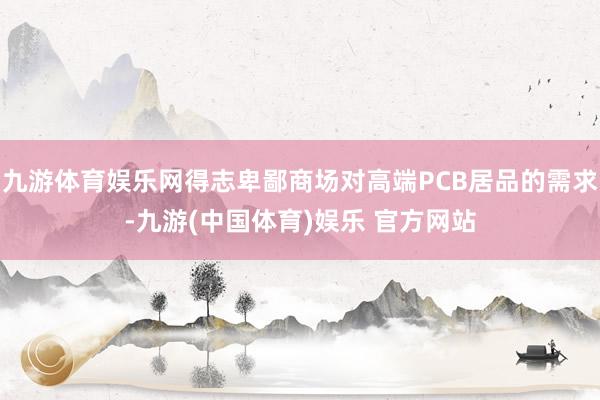 九游体育娱乐网得志卑鄙商场对高端PCB居品的需求-九游(中国体育)娱乐 官方网站
