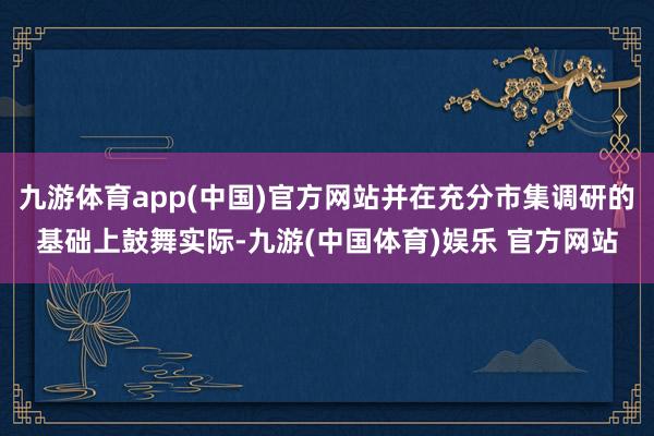 九游体育app(中国)官方网站并在充分市集调研的基础上鼓舞实际-九游(中国体育)娱乐 官方网站